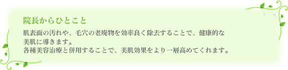 肌表面の汚れや、毛穴の老廃物を効率良く除去することで、健康的な美肌に導きます。各種美容治療と併用することで、美肌効果をより一層高めてくれます。